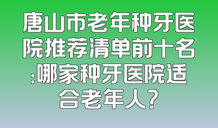 唐山市老年种牙医院推荐清单前十名：哪家种牙医院适合老年人？