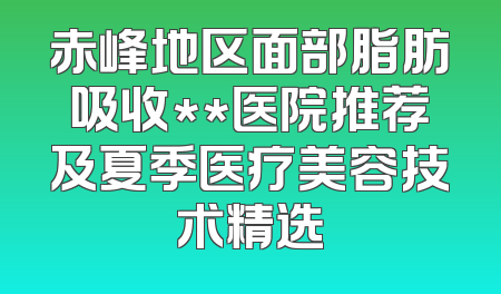 赤峰地区面部脂肪吸收**医院推荐及夏季医疗美容技术精选