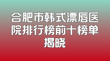 合肥市韩式漂唇医院排行榜前十榜单揭晓