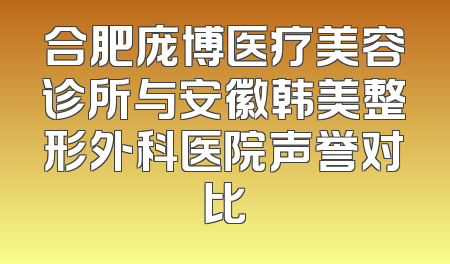 合肥庞博医疗美容诊所与安徽韩美整形外科医院声誉对比