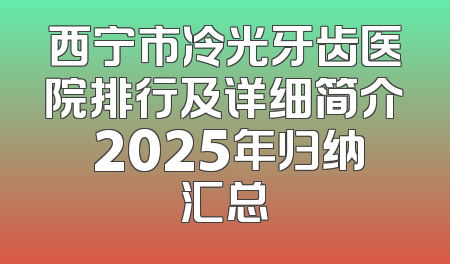 西宁市冷光牙齿医院排行及详细简介 2025年归纳汇总