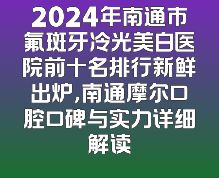 2024年南通市氟斑牙冷光美白医院前十名排行新鲜出炉，南通摩尔口腔口碑与实力详细解读