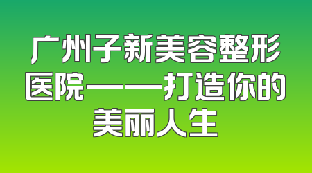 广州子新美容整形医院——打造你的美丽人生