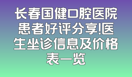 长春国健口腔医院患者好评分享！医生坐诊信息及价格表一览
