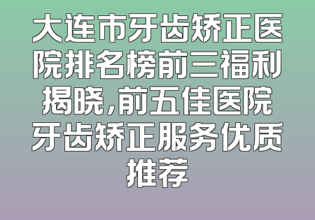 大连市牙齿矫正医院排名榜前三福利揭晓，前五佳医院牙齿矫正服务优质推荐