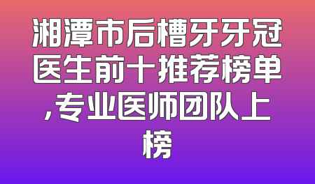 湘潭市后槽牙牙冠医生前十推荐榜单，专业医师团队上榜