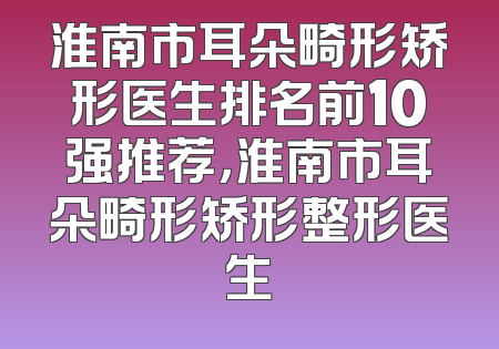 淮南市耳朵畸形矫形医生排名前10强推荐，淮南市耳朵畸形矫形整形医生