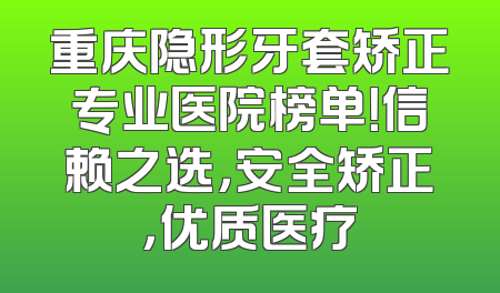 重庆隐形牙套矫正专业医院榜单！信赖之选，安全矫正，优质医疗
