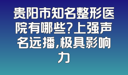 贵阳市知名整形医院有哪些？上强声名远播，极具影响力