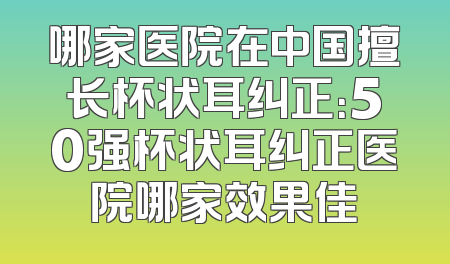 哪家医院在中国擅长杯状耳纠正：50强杯状耳纠正医院哪家效果佳