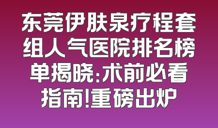 东莞伊肤泉疗程套组人气医院排名榜单揭晓：术前必看指南！重磅出炉