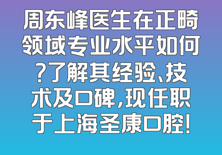 周东峰医生在正畸领域专业水平如何？了解其经验、技术及口碑，现任职于上海圣康口腔！