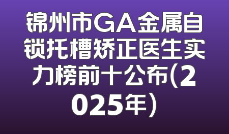 锦州市GA金属自锁托槽矫正医生实力榜前十公布（2025年）