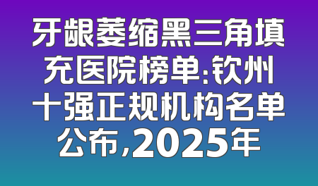 牙龈萎缩黑三角填充医院榜单：钦州十强正规机构名单公布，2025年