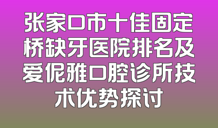 张家口市十佳固定桥缺牙医院排名及爱伲雅口腔诊所技术优势探讨