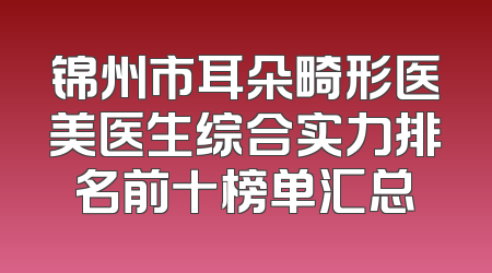 锦州市耳朵畸形医美医生综合实力排名前十榜单汇总