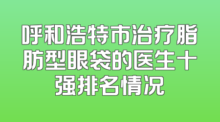 呼和浩特市治疗脂肪型眼袋的医生十强排名情况
