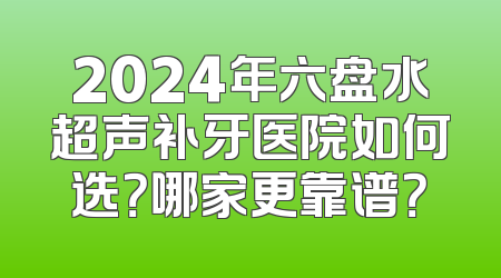 2024年六盘水超声补牙医院如何选？哪家更靠谱？