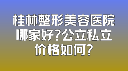 桂林整形美容医院哪家好？公立私立价格如何？