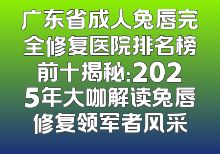 广东省成人兔唇完全修复医院排名榜前十揭秘：2025年大咖解读兔唇修复领军者风采