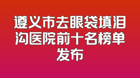 遵义市去眼袋填泪沟医院前十名榜单发布