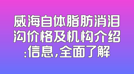 威海自体脂肪消泪沟价格及机构介绍：信息，全面了解