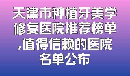 天津市种植牙美学修复医院推荐榜单，值得信赖的医院名单公布