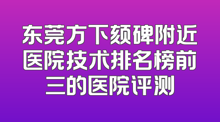 东莞方下颏碑附近医院技术排名榜前三的医院评测