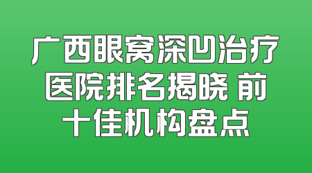 广西眼窝深凹治疗医院排名揭晓 前十佳机构盘点