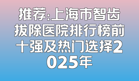 推荐：上海市智齿拔除医院排行榜前十强及热门选择2025年