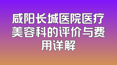 咸阳长城医院医疗美容科的评价与费用详解