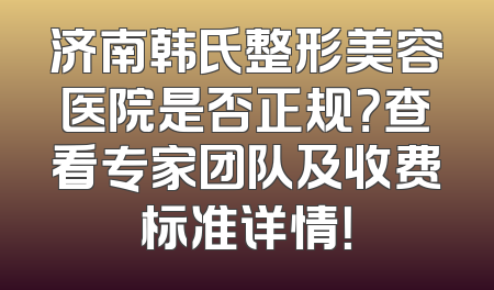 济南韩氏整形美容医院是否正规？查看专家团队及收费标准详情！