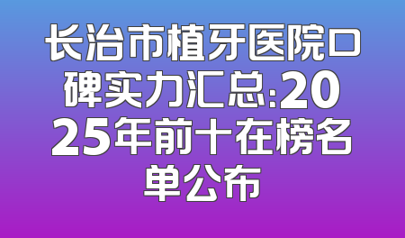 长治市植牙医院口碑实力汇总：2025年前十在榜名单公布