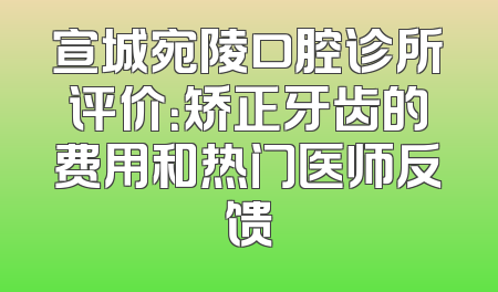 宣城宛陵口腔诊所评价：矫正牙齿的费用和热门医师反馈