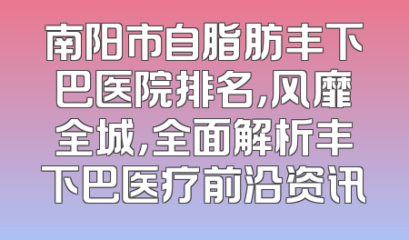 南阳市自脂肪丰下巴医院排名，风靡全城，全面解析丰下巴医疗前沿资讯