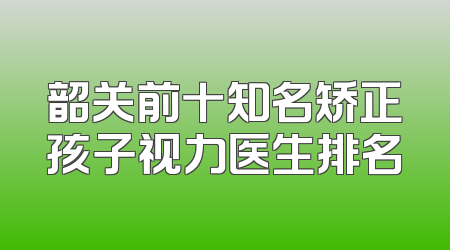 韶关前十知名矫正孩子视力医生排名