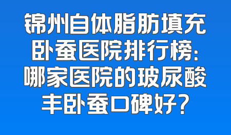 锦州自体脂肪填充卧蚕医院排行榜：哪家医院的玻尿酸丰卧蚕口碑好？