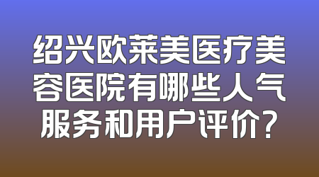 绍兴欧莱美医疗美容医院有哪些人气服务和用户评价？