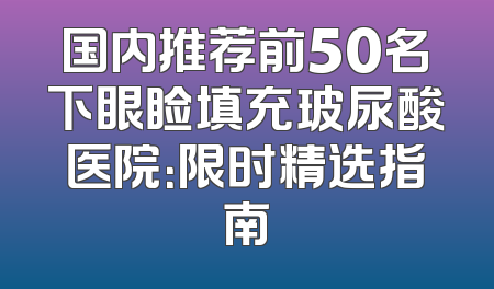 国内推荐前50名下眼睑填充玻尿酸医院：限时精选指南