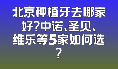 北京种植牙去哪家好？中诺、圣贝、维乐等5家如何选？