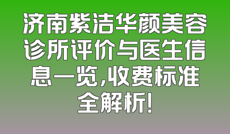 济南紫洁华颜美容诊所评价与医生信息一览，收费标准全解析！