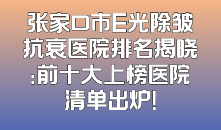 张家口市E光除皱抗衰医院排名揭晓：前十大上榜医院清单出炉！