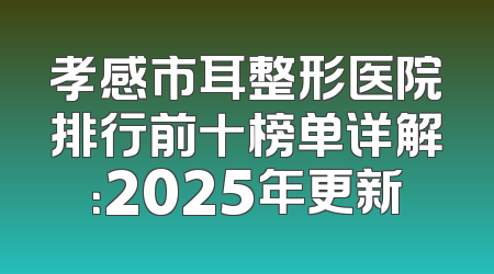 孝感市耳整形医院排行前十榜单详解：2025年更新