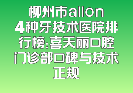 柳州市allon4种牙技术医院排行榜：喜天丽口腔门诊部口碑与技术正规