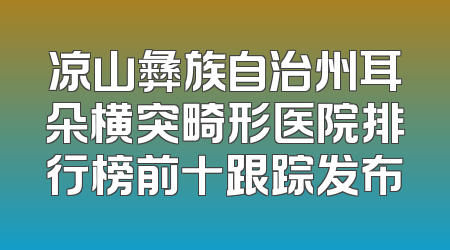 凉山彝族自治州耳朵横突畸形医院排行榜前十跟踪发布