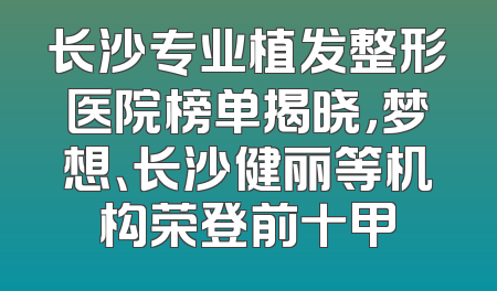 长沙专业植发整形医院榜单揭晓，梦想、长沙健丽等机构荣登前十甲