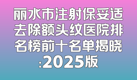丽水市注射保妥适去除额头纹医院排名榜前十名单揭晓：2025版