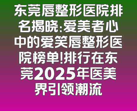 东莞唇整形医院排名揭晓：爱美者心中的爱笑唇整形医院榜单！排行在东莞2025年医美界引领潮流