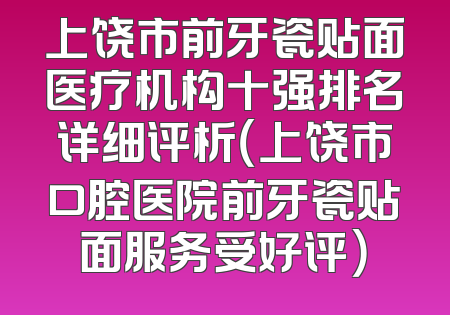 上饶市前牙瓷贴面医疗机构十强排名详细评析（上饶市口腔医院前牙瓷贴面服务受好评）