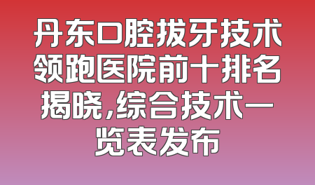丹东口腔拔牙技术领跑医院前十排名揭晓，综合技术一览表发布